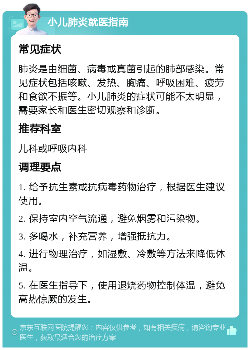 小儿肺炎就医指南 常见症状 肺炎是由细菌、病毒或真菌引起的肺部感染。常见症状包括咳嗽、发热、胸痛、呼吸困难、疲劳和食欲不振等。小儿肺炎的症状可能不太明显，需要家长和医生密切观察和诊断。 推荐科室 儿科或呼吸内科 调理要点 1. 给予抗生素或抗病毒药物治疗，根据医生建议使用。 2. 保持室内空气流通，避免烟雾和污染物。 3. 多喝水，补充营养，增强抵抗力。 4. 进行物理治疗，如湿敷、冷敷等方法来降低体温。 5. 在医生指导下，使用退烧药物控制体温，避免高热惊厥的发生。