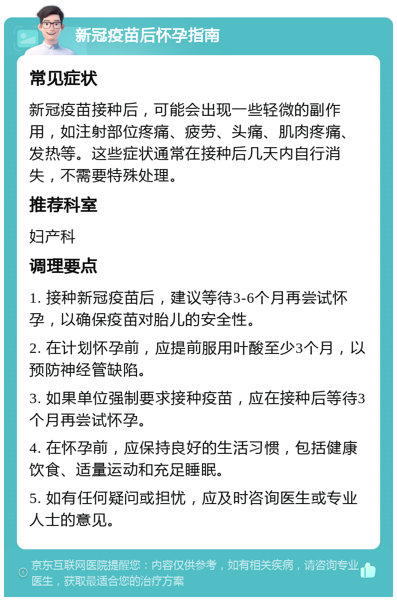 新冠疫苗后怀孕指南 常见症状 新冠疫苗接种后，可能会出现一些轻微的副作用，如注射部位疼痛、疲劳、头痛、肌肉疼痛、发热等。这些症状通常在接种后几天内自行消失，不需要特殊处理。 推荐科室 妇产科 调理要点 1. 接种新冠疫苗后，建议等待3-6个月再尝试怀孕，以确保疫苗对胎儿的安全性。 2. 在计划怀孕前，应提前服用叶酸至少3个月，以预防神经管缺陷。 3. 如果单位强制要求接种疫苗，应在接种后等待3个月再尝试怀孕。 4. 在怀孕前，应保持良好的生活习惯，包括健康饮食、适量运动和充足睡眠。 5. 如有任何疑问或担忧，应及时咨询医生或专业人士的意见。