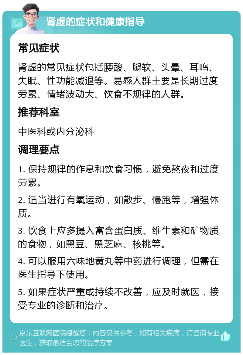 肾虚的症状和健康指导 常见症状 肾虚的常见症状包括腰酸、腿软、头晕、耳鸣、失眠、性功能减退等。易感人群主要是长期过度劳累、情绪波动大、饮食不规律的人群。 推荐科室 中医科或内分泌科 调理要点 1. 保持规律的作息和饮食习惯，避免熬夜和过度劳累。 2. 适当进行有氧运动，如散步、慢跑等，增强体质。 3. 饮食上应多摄入富含蛋白质、维生素和矿物质的食物，如黑豆、黑芝麻、核桃等。 4. 可以服用六味地黄丸等中药进行调理，但需在医生指导下使用。 5. 如果症状严重或持续不改善，应及时就医，接受专业的诊断和治疗。