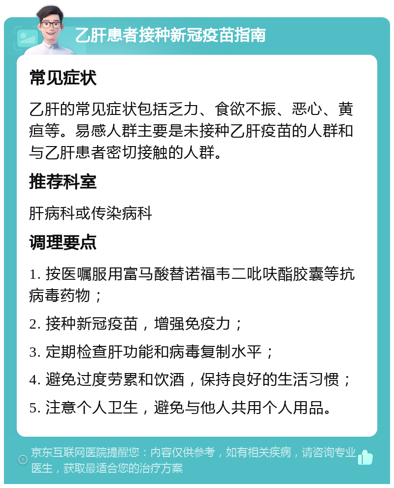 乙肝患者接种新冠疫苗指南 常见症状 乙肝的常见症状包括乏力、食欲不振、恶心、黄疸等。易感人群主要是未接种乙肝疫苗的人群和与乙肝患者密切接触的人群。 推荐科室 肝病科或传染病科 调理要点 1. 按医嘱服用富马酸替诺福韦二吡呋酯胶囊等抗病毒药物； 2. 接种新冠疫苗，增强免疫力； 3. 定期检查肝功能和病毒复制水平； 4. 避免过度劳累和饮酒，保持良好的生活习惯； 5. 注意个人卫生，避免与他人共用个人用品。