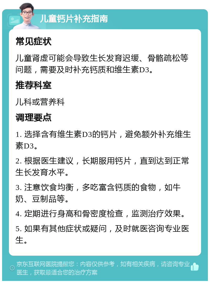 儿童钙片补充指南 常见症状 儿童肾虚可能会导致生长发育迟缓、骨骼疏松等问题，需要及时补充钙质和维生素D3。 推荐科室 儿科或营养科 调理要点 1. 选择含有维生素D3的钙片，避免额外补充维生素D3。 2. 根据医生建议，长期服用钙片，直到达到正常生长发育水平。 3. 注意饮食均衡，多吃富含钙质的食物，如牛奶、豆制品等。 4. 定期进行身高和骨密度检查，监测治疗效果。 5. 如果有其他症状或疑问，及时就医咨询专业医生。