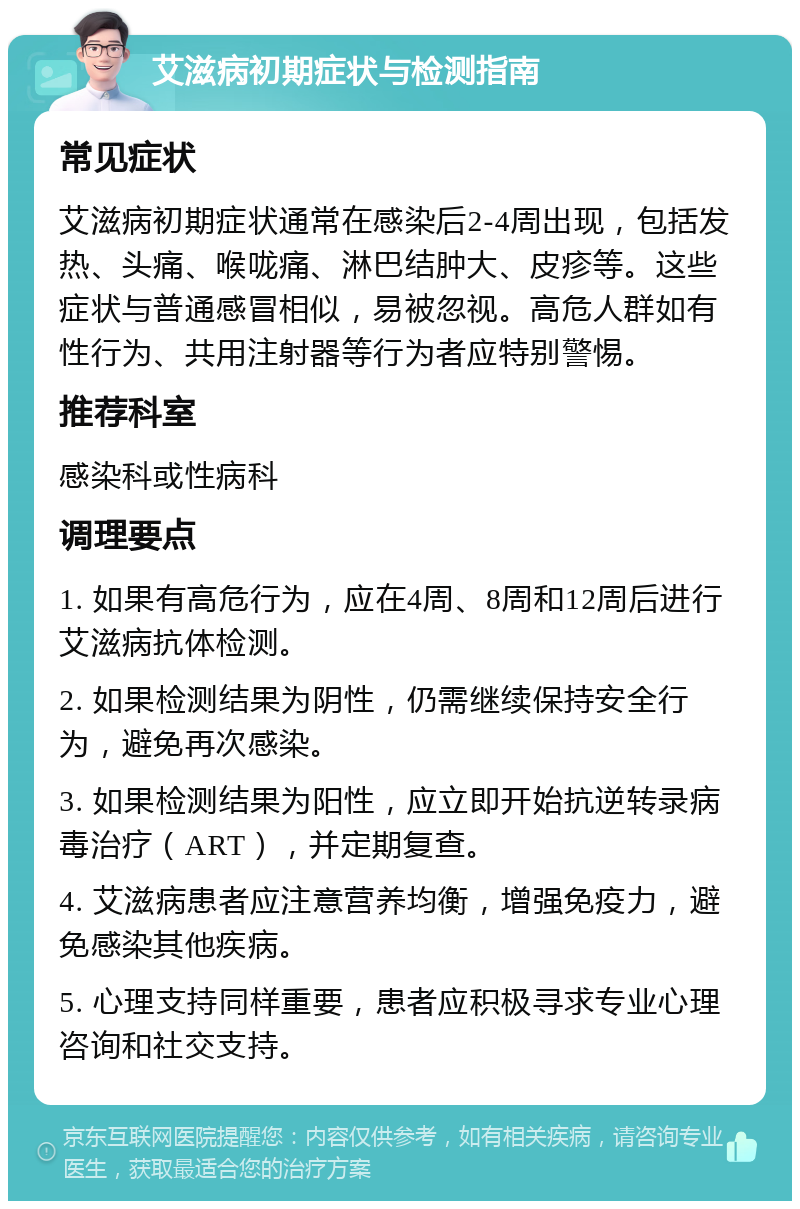 艾滋病初期症状与检测指南 常见症状 艾滋病初期症状通常在感染后2-4周出现，包括发热、头痛、喉咙痛、淋巴结肿大、皮疹等。这些症状与普通感冒相似，易被忽视。高危人群如有性行为、共用注射器等行为者应特别警惕。 推荐科室 感染科或性病科 调理要点 1. 如果有高危行为，应在4周、8周和12周后进行艾滋病抗体检测。 2. 如果检测结果为阴性，仍需继续保持安全行为，避免再次感染。 3. 如果检测结果为阳性，应立即开始抗逆转录病毒治疗（ART），并定期复查。 4. 艾滋病患者应注意营养均衡，增强免疫力，避免感染其他疾病。 5. 心理支持同样重要，患者应积极寻求专业心理咨询和社交支持。