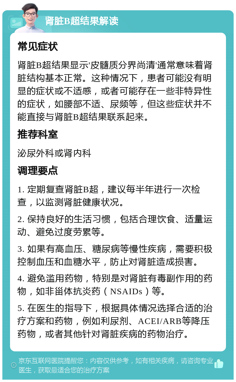 肾脏B超结果解读 常见症状 肾脏B超结果显示'皮髓质分界尚清'通常意味着肾脏结构基本正常。这种情况下，患者可能没有明显的症状或不适感，或者可能存在一些非特异性的症状，如腰部不适、尿频等，但这些症状并不能直接与肾脏B超结果联系起来。 推荐科室 泌尿外科或肾内科 调理要点 1. 定期复查肾脏B超，建议每半年进行一次检查，以监测肾脏健康状况。 2. 保持良好的生活习惯，包括合理饮食、适量运动、避免过度劳累等。 3. 如果有高血压、糖尿病等慢性疾病，需要积极控制血压和血糖水平，防止对肾脏造成损害。 4. 避免滥用药物，特别是对肾脏有毒副作用的药物，如非甾体抗炎药（NSAIDs）等。 5. 在医生的指导下，根据具体情况选择合适的治疗方案和药物，例如利尿剂、ACEI/ARB等降压药物，或者其他针对肾脏疾病的药物治疗。