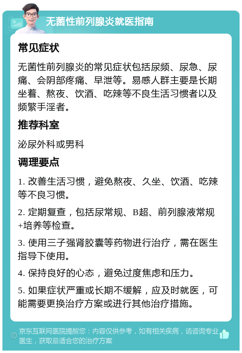 无菌性前列腺炎就医指南 常见症状 无菌性前列腺炎的常见症状包括尿频、尿急、尿痛、会阴部疼痛、早泄等。易感人群主要是长期坐着、熬夜、饮酒、吃辣等不良生活习惯者以及频繁手淫者。 推荐科室 泌尿外科或男科 调理要点 1. 改善生活习惯，避免熬夜、久坐、饮酒、吃辣等不良习惯。 2. 定期复查，包括尿常规、B超、前列腺液常规+培养等检查。 3. 使用三子强肾胶囊等药物进行治疗，需在医生指导下使用。 4. 保持良好的心态，避免过度焦虑和压力。 5. 如果症状严重或长期不缓解，应及时就医，可能需要更换治疗方案或进行其他治疗措施。