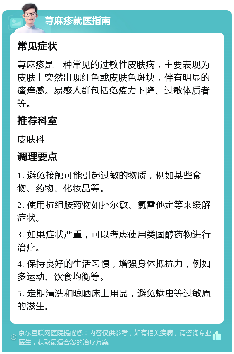 荨麻疹就医指南 常见症状 荨麻疹是一种常见的过敏性皮肤病，主要表现为皮肤上突然出现红色或皮肤色斑块，伴有明显的瘙痒感。易感人群包括免疫力下降、过敏体质者等。 推荐科室 皮肤科 调理要点 1. 避免接触可能引起过敏的物质，例如某些食物、药物、化妆品等。 2. 使用抗组胺药物如扑尔敏、氯雷他定等来缓解症状。 3. 如果症状严重，可以考虑使用类固醇药物进行治疗。 4. 保持良好的生活习惯，增强身体抵抗力，例如多运动、饮食均衡等。 5. 定期清洗和晾晒床上用品，避免螨虫等过敏原的滋生。