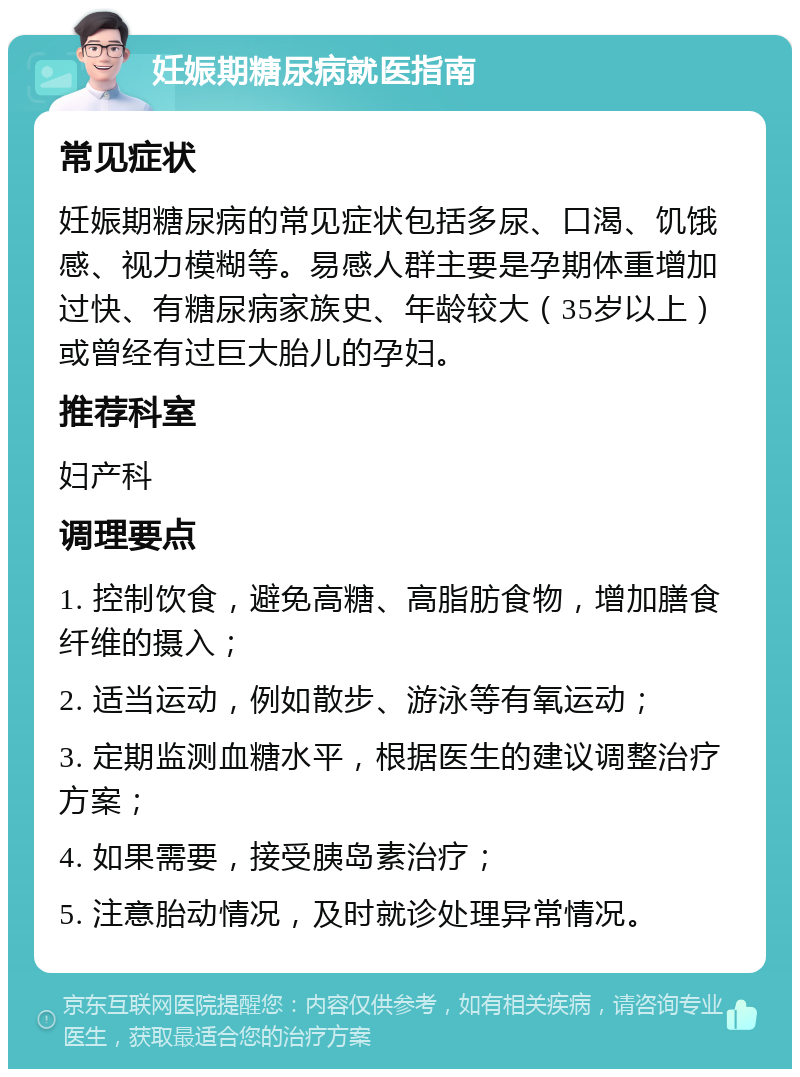 妊娠期糖尿病就医指南 常见症状 妊娠期糖尿病的常见症状包括多尿、口渴、饥饿感、视力模糊等。易感人群主要是孕期体重增加过快、有糖尿病家族史、年龄较大（35岁以上）或曾经有过巨大胎儿的孕妇。 推荐科室 妇产科 调理要点 1. 控制饮食，避免高糖、高脂肪食物，增加膳食纤维的摄入； 2. 适当运动，例如散步、游泳等有氧运动； 3. 定期监测血糖水平，根据医生的建议调整治疗方案； 4. 如果需要，接受胰岛素治疗； 5. 注意胎动情况，及时就诊处理异常情况。