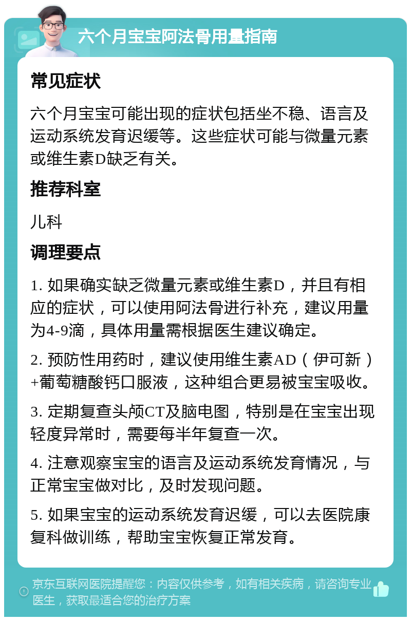 六个月宝宝阿法骨用量指南 常见症状 六个月宝宝可能出现的症状包括坐不稳、语言及运动系统发育迟缓等。这些症状可能与微量元素或维生素D缺乏有关。 推荐科室 儿科 调理要点 1. 如果确实缺乏微量元素或维生素D，并且有相应的症状，可以使用阿法骨进行补充，建议用量为4-9滴，具体用量需根据医生建议确定。 2. 预防性用药时，建议使用维生素AD（伊可新）+葡萄糖酸钙口服液，这种组合更易被宝宝吸收。 3. 定期复查头颅CT及脑电图，特别是在宝宝出现轻度异常时，需要每半年复查一次。 4. 注意观察宝宝的语言及运动系统发育情况，与正常宝宝做对比，及时发现问题。 5. 如果宝宝的运动系统发育迟缓，可以去医院康复科做训练，帮助宝宝恢复正常发育。