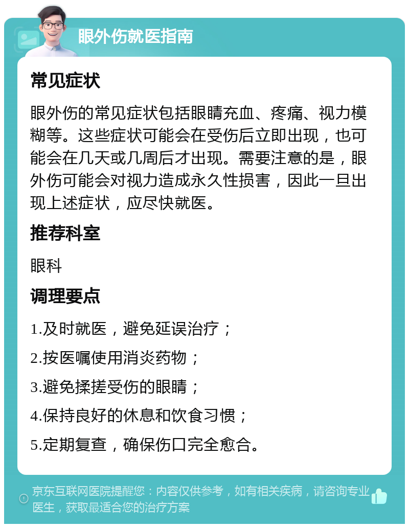 眼外伤就医指南 常见症状 眼外伤的常见症状包括眼睛充血、疼痛、视力模糊等。这些症状可能会在受伤后立即出现，也可能会在几天或几周后才出现。需要注意的是，眼外伤可能会对视力造成永久性损害，因此一旦出现上述症状，应尽快就医。 推荐科室 眼科 调理要点 1.及时就医，避免延误治疗； 2.按医嘱使用消炎药物； 3.避免揉搓受伤的眼睛； 4.保持良好的休息和饮食习惯； 5.定期复查，确保伤口完全愈合。