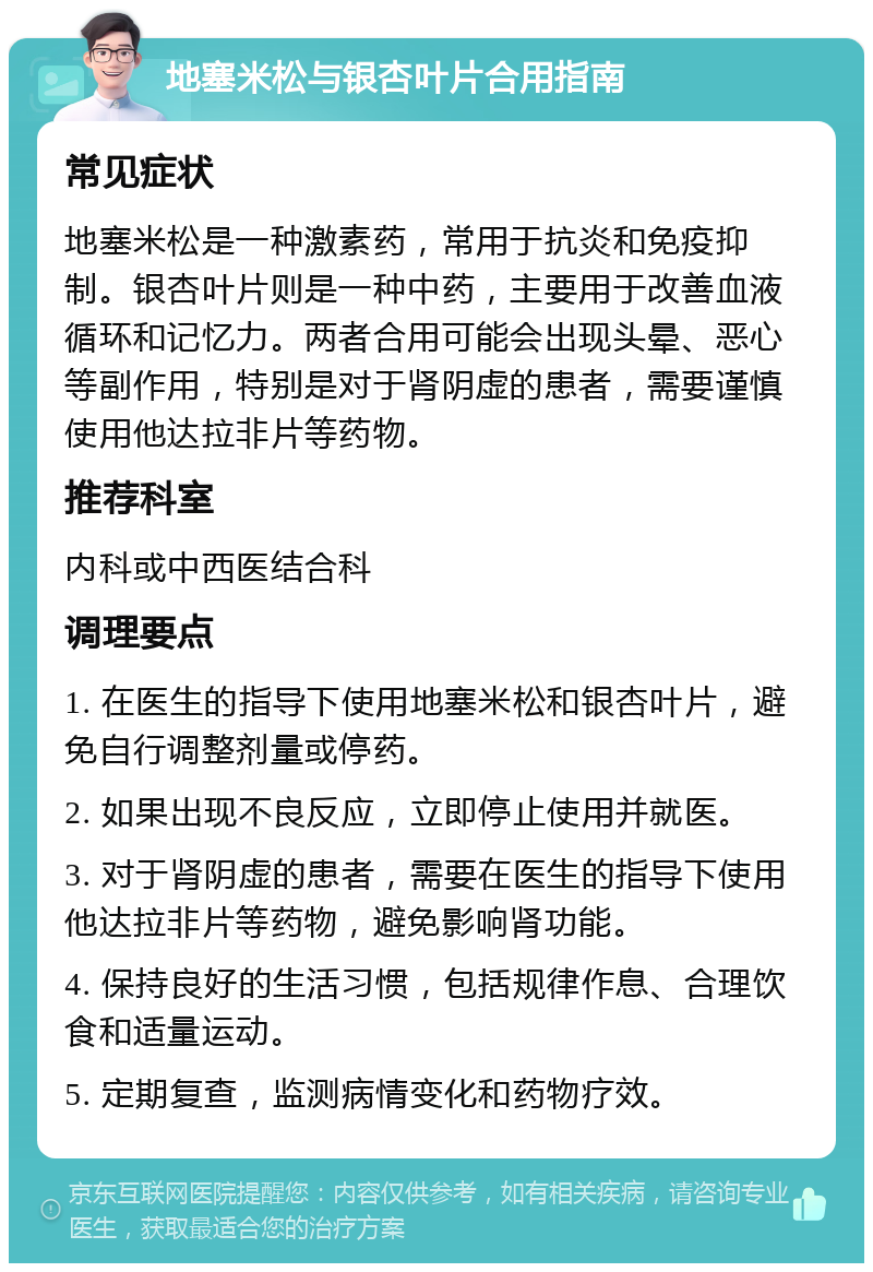 地塞米松与银杏叶片合用指南 常见症状 地塞米松是一种激素药，常用于抗炎和免疫抑制。银杏叶片则是一种中药，主要用于改善血液循环和记忆力。两者合用可能会出现头晕、恶心等副作用，特别是对于肾阴虚的患者，需要谨慎使用他达拉非片等药物。 推荐科室 内科或中西医结合科 调理要点 1. 在医生的指导下使用地塞米松和银杏叶片，避免自行调整剂量或停药。 2. 如果出现不良反应，立即停止使用并就医。 3. 对于肾阴虚的患者，需要在医生的指导下使用他达拉非片等药物，避免影响肾功能。 4. 保持良好的生活习惯，包括规律作息、合理饮食和适量运动。 5. 定期复查，监测病情变化和药物疗效。