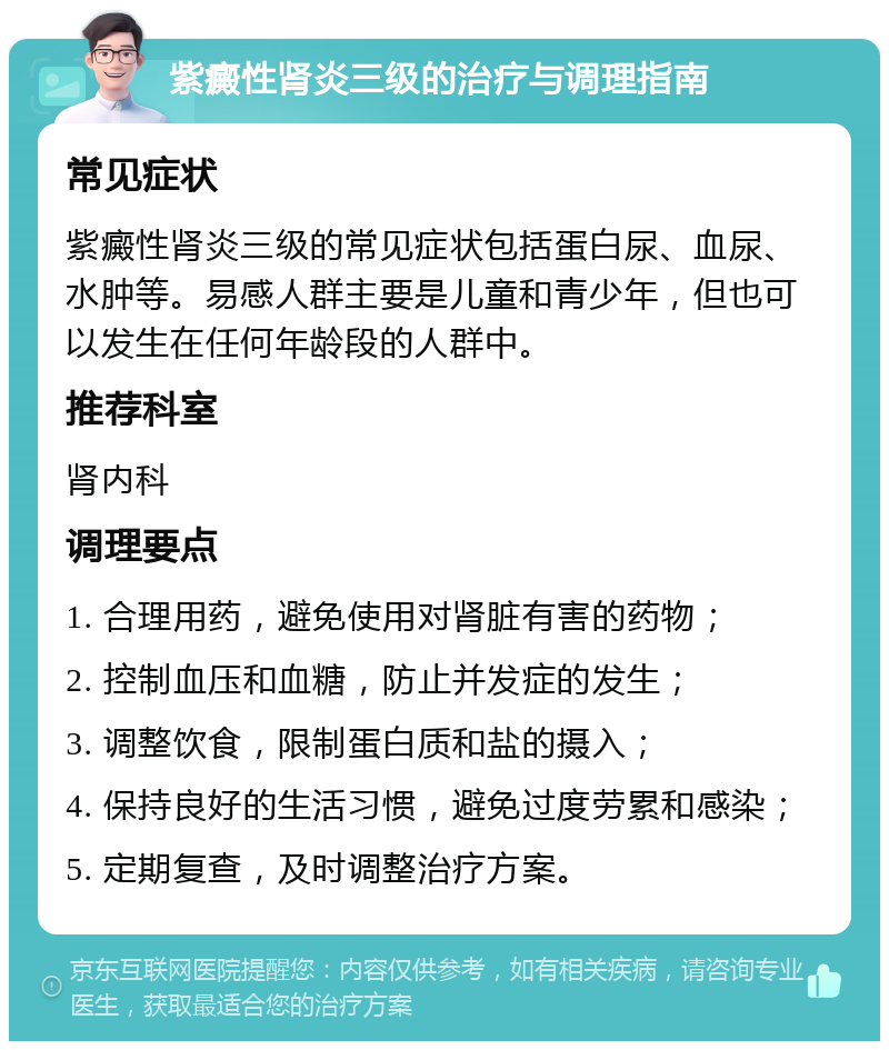 紫癜性肾炎三级的治疗与调理指南 常见症状 紫癜性肾炎三级的常见症状包括蛋白尿、血尿、水肿等。易感人群主要是儿童和青少年，但也可以发生在任何年龄段的人群中。 推荐科室 肾内科 调理要点 1. 合理用药，避免使用对肾脏有害的药物； 2. 控制血压和血糖，防止并发症的发生； 3. 调整饮食，限制蛋白质和盐的摄入； 4. 保持良好的生活习惯，避免过度劳累和感染； 5. 定期复查，及时调整治疗方案。