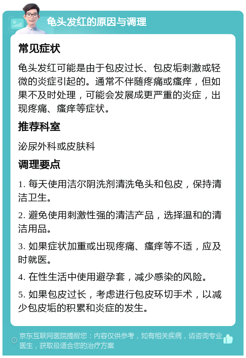 龟头发红的原因与调理 常见症状 龟头发红可能是由于包皮过长、包皮垢刺激或轻微的炎症引起的。通常不伴随疼痛或瘙痒，但如果不及时处理，可能会发展成更严重的炎症，出现疼痛、瘙痒等症状。 推荐科室 泌尿外科或皮肤科 调理要点 1. 每天使用洁尔阴洗剂清洗龟头和包皮，保持清洁卫生。 2. 避免使用刺激性强的清洁产品，选择温和的清洁用品。 3. 如果症状加重或出现疼痛、瘙痒等不适，应及时就医。 4. 在性生活中使用避孕套，减少感染的风险。 5. 如果包皮过长，考虑进行包皮环切手术，以减少包皮垢的积累和炎症的发生。