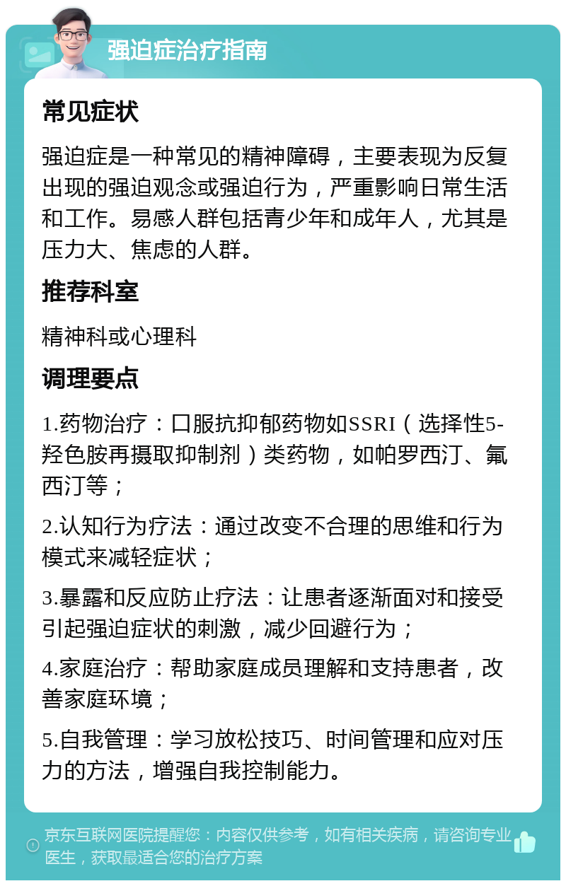 强迫症治疗指南 常见症状 强迫症是一种常见的精神障碍，主要表现为反复出现的强迫观念或强迫行为，严重影响日常生活和工作。易感人群包括青少年和成年人，尤其是压力大、焦虑的人群。 推荐科室 精神科或心理科 调理要点 1.药物治疗：口服抗抑郁药物如SSRI（选择性5-羟色胺再摄取抑制剂）类药物，如帕罗西汀、氟西汀等； 2.认知行为疗法：通过改变不合理的思维和行为模式来减轻症状； 3.暴露和反应防止疗法：让患者逐渐面对和接受引起强迫症状的刺激，减少回避行为； 4.家庭治疗：帮助家庭成员理解和支持患者，改善家庭环境； 5.自我管理：学习放松技巧、时间管理和应对压力的方法，增强自我控制能力。