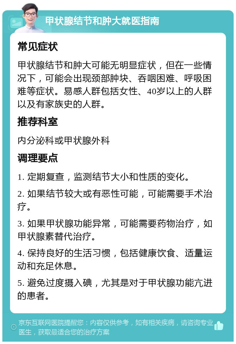 甲状腺结节和肿大就医指南 常见症状 甲状腺结节和肿大可能无明显症状，但在一些情况下，可能会出现颈部肿块、吞咽困难、呼吸困难等症状。易感人群包括女性、40岁以上的人群以及有家族史的人群。 推荐科室 内分泌科或甲状腺外科 调理要点 1. 定期复查，监测结节大小和性质的变化。 2. 如果结节较大或有恶性可能，可能需要手术治疗。 3. 如果甲状腺功能异常，可能需要药物治疗，如甲状腺素替代治疗。 4. 保持良好的生活习惯，包括健康饮食、适量运动和充足休息。 5. 避免过度摄入碘，尤其是对于甲状腺功能亢进的患者。