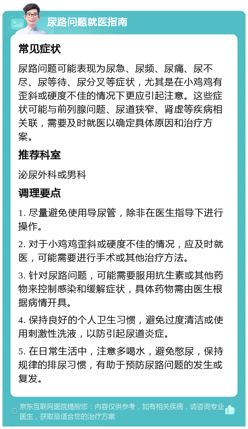 尿路问题就医指南 常见症状 尿路问题可能表现为尿急、尿频、尿痛、尿不尽、尿等待、尿分叉等症状，尤其是在小鸡鸡有歪斜或硬度不佳的情况下更应引起注意。这些症状可能与前列腺问题、尿道狭窄、肾虚等疾病相关联，需要及时就医以确定具体原因和治疗方案。 推荐科室 泌尿外科或男科 调理要点 1. 尽量避免使用导尿管，除非在医生指导下进行操作。 2. 对于小鸡鸡歪斜或硬度不佳的情况，应及时就医，可能需要进行手术或其他治疗方法。 3. 针对尿路问题，可能需要服用抗生素或其他药物来控制感染和缓解症状，具体药物需由医生根据病情开具。 4. 保持良好的个人卫生习惯，避免过度清洁或使用刺激性洗液，以防引起尿道炎症。 5. 在日常生活中，注意多喝水，避免憋尿，保持规律的排尿习惯，有助于预防尿路问题的发生或复发。