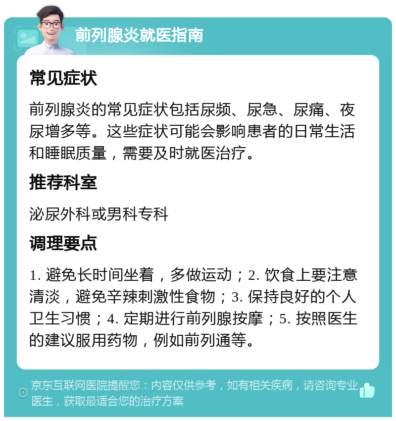 前列腺炎就医指南 常见症状 前列腺炎的常见症状包括尿频、尿急、尿痛、夜尿增多等。这些症状可能会影响患者的日常生活和睡眠质量，需要及时就医治疗。 推荐科室 泌尿外科或男科专科 调理要点 1. 避免长时间坐着，多做运动；2. 饮食上要注意清淡，避免辛辣刺激性食物；3. 保持良好的个人卫生习惯；4. 定期进行前列腺按摩；5. 按照医生的建议服用药物，例如前列通等。