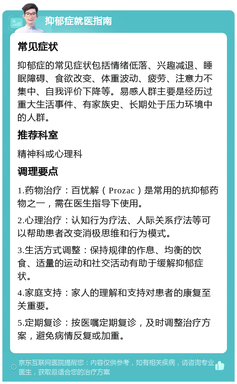 抑郁症就医指南 常见症状 抑郁症的常见症状包括情绪低落、兴趣减退、睡眠障碍、食欲改变、体重波动、疲劳、注意力不集中、自我评价下降等。易感人群主要是经历过重大生活事件、有家族史、长期处于压力环境中的人群。 推荐科室 精神科或心理科 调理要点 1.药物治疗：百忧解（Prozac）是常用的抗抑郁药物之一，需在医生指导下使用。 2.心理治疗：认知行为疗法、人际关系疗法等可以帮助患者改变消极思维和行为模式。 3.生活方式调整：保持规律的作息、均衡的饮食、适量的运动和社交活动有助于缓解抑郁症状。 4.家庭支持：家人的理解和支持对患者的康复至关重要。 5.定期复诊：按医嘱定期复诊，及时调整治疗方案，避免病情反复或加重。