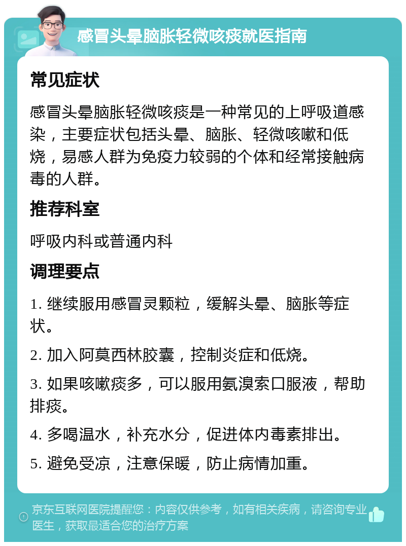 感冒头晕脑胀轻微咳痰就医指南 常见症状 感冒头晕脑胀轻微咳痰是一种常见的上呼吸道感染，主要症状包括头晕、脑胀、轻微咳嗽和低烧，易感人群为免疫力较弱的个体和经常接触病毒的人群。 推荐科室 呼吸内科或普通内科 调理要点 1. 继续服用感冒灵颗粒，缓解头晕、脑胀等症状。 2. 加入阿莫西林胶囊，控制炎症和低烧。 3. 如果咳嗽痰多，可以服用氨溴索口服液，帮助排痰。 4. 多喝温水，补充水分，促进体内毒素排出。 5. 避免受凉，注意保暖，防止病情加重。