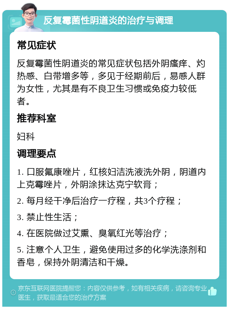 反复霉菌性阴道炎的治疗与调理 常见症状 反复霉菌性阴道炎的常见症状包括外阴瘙痒、灼热感、白带增多等，多见于经期前后，易感人群为女性，尤其是有不良卫生习惯或免疫力较低者。 推荐科室 妇科 调理要点 1. 口服氟康唑片，红核妇洁洗液洗外阴，阴道内上克霉唑片，外阴涂抹达克宁软膏； 2. 每月经干净后治疗一疗程，共3个疗程； 3. 禁止性生活； 4. 在医院做过艾熏、臭氧红光等治疗； 5. 注意个人卫生，避免使用过多的化学洗涤剂和香皂，保持外阴清洁和干燥。