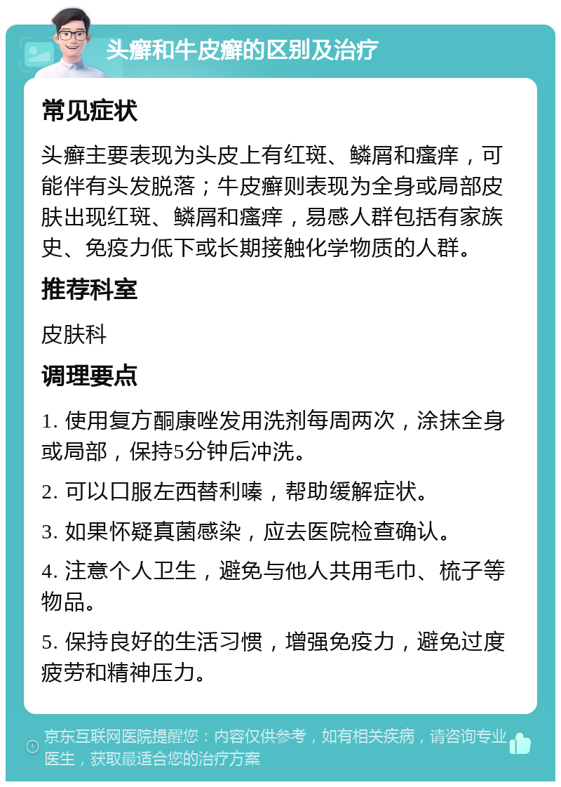 头癣和牛皮癣的区别及治疗 常见症状 头癣主要表现为头皮上有红斑、鳞屑和瘙痒，可能伴有头发脱落；牛皮癣则表现为全身或局部皮肤出现红斑、鳞屑和瘙痒，易感人群包括有家族史、免疫力低下或长期接触化学物质的人群。 推荐科室 皮肤科 调理要点 1. 使用复方酮康唑发用洗剂每周两次，涂抹全身或局部，保持5分钟后冲洗。 2. 可以口服左西替利嗪，帮助缓解症状。 3. 如果怀疑真菌感染，应去医院检查确认。 4. 注意个人卫生，避免与他人共用毛巾、梳子等物品。 5. 保持良好的生活习惯，增强免疫力，避免过度疲劳和精神压力。