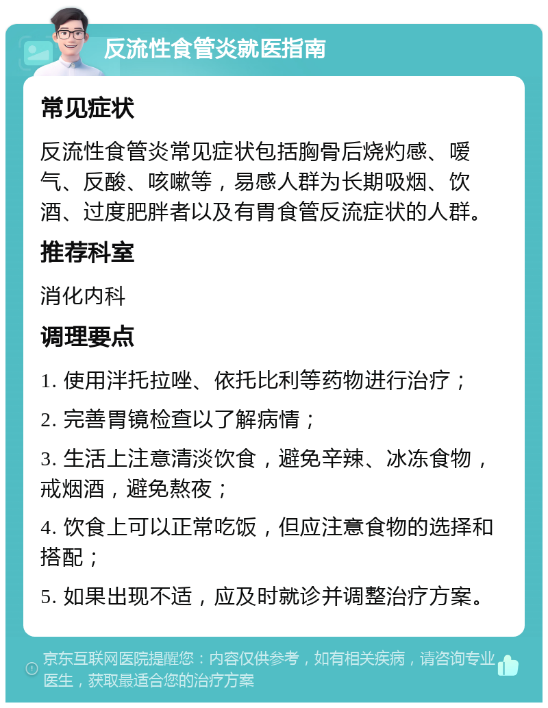 反流性食管炎就医指南 常见症状 反流性食管炎常见症状包括胸骨后烧灼感、嗳气、反酸、咳嗽等，易感人群为长期吸烟、饮酒、过度肥胖者以及有胃食管反流症状的人群。 推荐科室 消化内科 调理要点 1. 使用泮托拉唑、依托比利等药物进行治疗； 2. 完善胃镜检查以了解病情； 3. 生活上注意清淡饮食，避免辛辣、冰冻食物，戒烟酒，避免熬夜； 4. 饮食上可以正常吃饭，但应注意食物的选择和搭配； 5. 如果出现不适，应及时就诊并调整治疗方案。