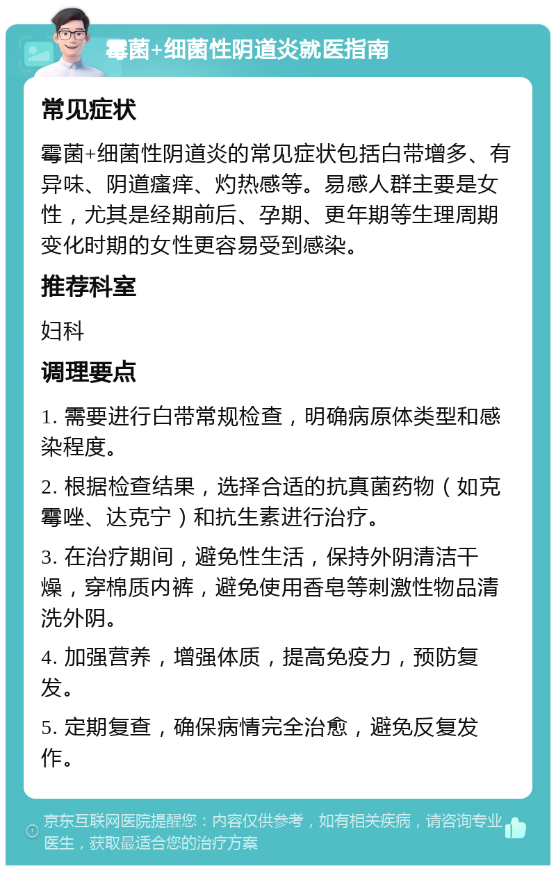 霉菌+细菌性阴道炎就医指南 常见症状 霉菌+细菌性阴道炎的常见症状包括白带增多、有异味、阴道瘙痒、灼热感等。易感人群主要是女性，尤其是经期前后、孕期、更年期等生理周期变化时期的女性更容易受到感染。 推荐科室 妇科 调理要点 1. 需要进行白带常规检查，明确病原体类型和感染程度。 2. 根据检查结果，选择合适的抗真菌药物（如克霉唑、达克宁）和抗生素进行治疗。 3. 在治疗期间，避免性生活，保持外阴清洁干燥，穿棉质内裤，避免使用香皂等刺激性物品清洗外阴。 4. 加强营养，增强体质，提高免疫力，预防复发。 5. 定期复查，确保病情完全治愈，避免反复发作。