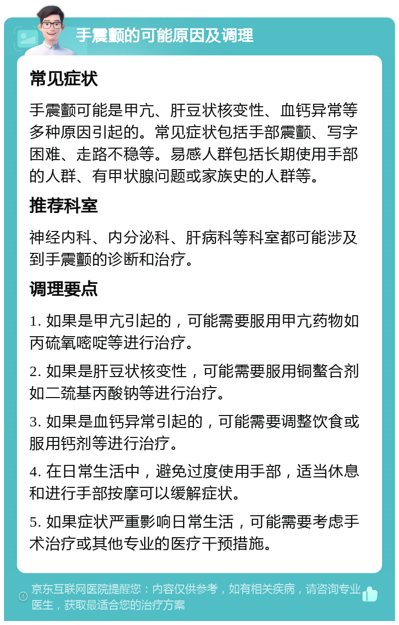 手震颤的可能原因及调理 常见症状 手震颤可能是甲亢、肝豆状核变性、血钙异常等多种原因引起的。常见症状包括手部震颤、写字困难、走路不稳等。易感人群包括长期使用手部的人群、有甲状腺问题或家族史的人群等。 推荐科室 神经内科、内分泌科、肝病科等科室都可能涉及到手震颤的诊断和治疗。 调理要点 1. 如果是甲亢引起的，可能需要服用甲亢药物如丙硫氧嘧啶等进行治疗。 2. 如果是肝豆状核变性，可能需要服用铜螯合剂如二巯基丙酸钠等进行治疗。 3. 如果是血钙异常引起的，可能需要调整饮食或服用钙剂等进行治疗。 4. 在日常生活中，避免过度使用手部，适当休息和进行手部按摩可以缓解症状。 5. 如果症状严重影响日常生活，可能需要考虑手术治疗或其他专业的医疗干预措施。