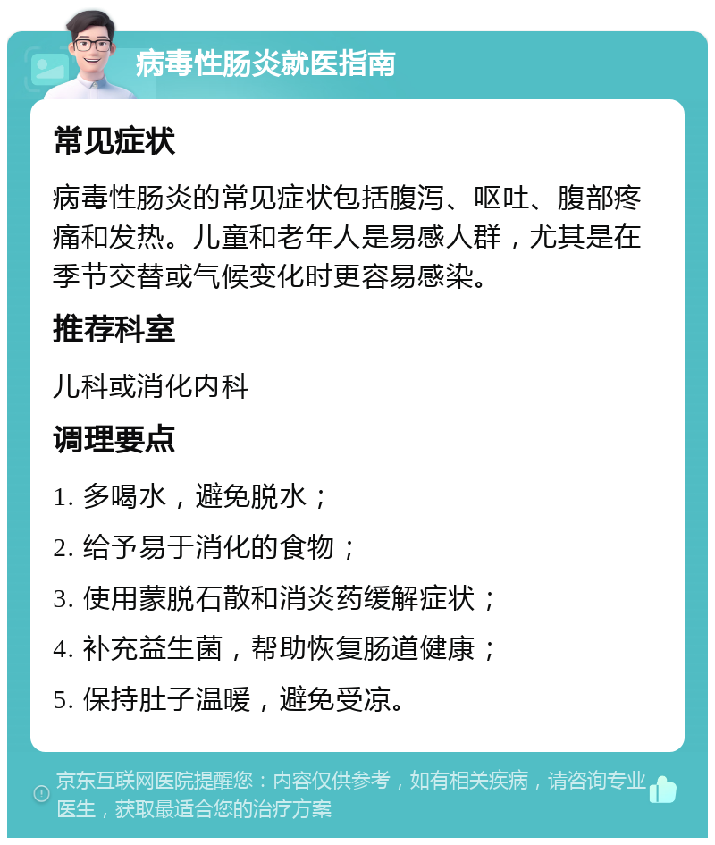 病毒性肠炎就医指南 常见症状 病毒性肠炎的常见症状包括腹泻、呕吐、腹部疼痛和发热。儿童和老年人是易感人群，尤其是在季节交替或气候变化时更容易感染。 推荐科室 儿科或消化内科 调理要点 1. 多喝水，避免脱水； 2. 给予易于消化的食物； 3. 使用蒙脱石散和消炎药缓解症状； 4. 补充益生菌，帮助恢复肠道健康； 5. 保持肚子温暖，避免受凉。