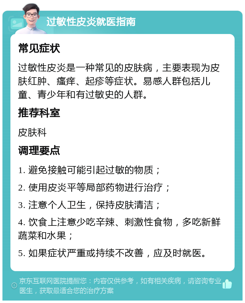 过敏性皮炎就医指南 常见症状 过敏性皮炎是一种常见的皮肤病，主要表现为皮肤红肿、瘙痒、起疹等症状。易感人群包括儿童、青少年和有过敏史的人群。 推荐科室 皮肤科 调理要点 1. 避免接触可能引起过敏的物质； 2. 使用皮炎平等局部药物进行治疗； 3. 注意个人卫生，保持皮肤清洁； 4. 饮食上注意少吃辛辣、刺激性食物，多吃新鲜蔬菜和水果； 5. 如果症状严重或持续不改善，应及时就医。