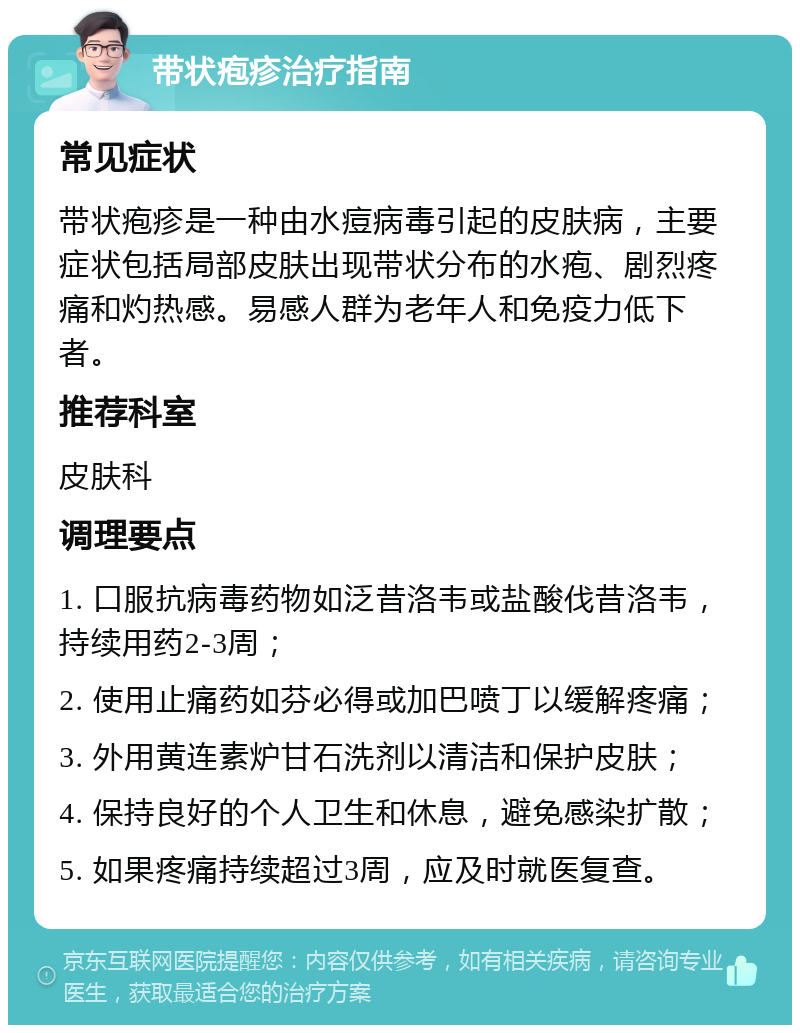 带状疱疹治疗指南 常见症状 带状疱疹是一种由水痘病毒引起的皮肤病，主要症状包括局部皮肤出现带状分布的水疱、剧烈疼痛和灼热感。易感人群为老年人和免疫力低下者。 推荐科室 皮肤科 调理要点 1. 口服抗病毒药物如泛昔洛韦或盐酸伐昔洛韦，持续用药2-3周； 2. 使用止痛药如芬必得或加巴喷丁以缓解疼痛； 3. 外用黄连素炉甘石洗剂以清洁和保护皮肤； 4. 保持良好的个人卫生和休息，避免感染扩散； 5. 如果疼痛持续超过3周，应及时就医复查。