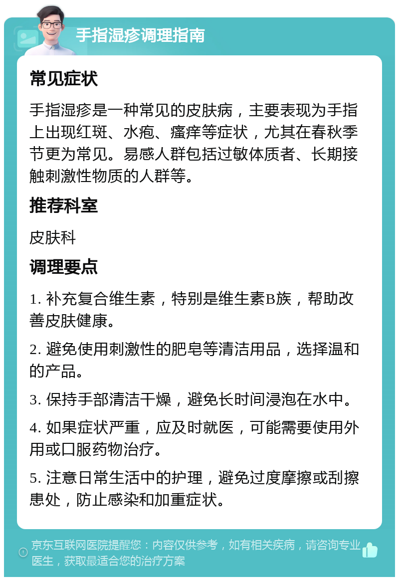 手指湿疹调理指南 常见症状 手指湿疹是一种常见的皮肤病，主要表现为手指上出现红斑、水疱、瘙痒等症状，尤其在春秋季节更为常见。易感人群包括过敏体质者、长期接触刺激性物质的人群等。 推荐科室 皮肤科 调理要点 1. 补充复合维生素，特别是维生素B族，帮助改善皮肤健康。 2. 避免使用刺激性的肥皂等清洁用品，选择温和的产品。 3. 保持手部清洁干燥，避免长时间浸泡在水中。 4. 如果症状严重，应及时就医，可能需要使用外用或口服药物治疗。 5. 注意日常生活中的护理，避免过度摩擦或刮擦患处，防止感染和加重症状。