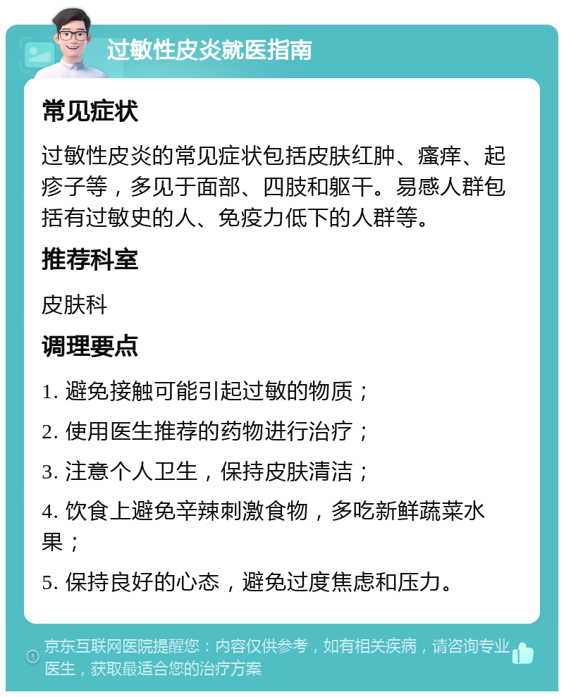 过敏性皮炎就医指南 常见症状 过敏性皮炎的常见症状包括皮肤红肿、瘙痒、起疹子等，多见于面部、四肢和躯干。易感人群包括有过敏史的人、免疫力低下的人群等。 推荐科室 皮肤科 调理要点 1. 避免接触可能引起过敏的物质； 2. 使用医生推荐的药物进行治疗； 3. 注意个人卫生，保持皮肤清洁； 4. 饮食上避免辛辣刺激食物，多吃新鲜蔬菜水果； 5. 保持良好的心态，避免过度焦虑和压力。