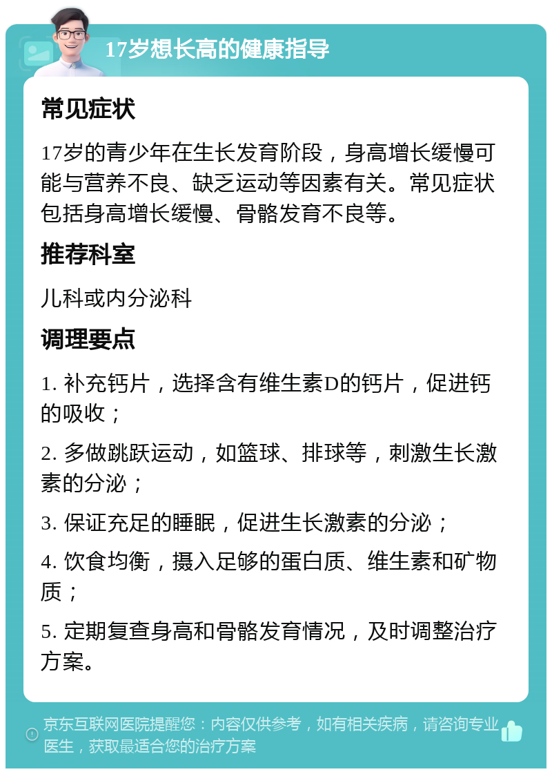 17岁想长高的健康指导 常见症状 17岁的青少年在生长发育阶段，身高增长缓慢可能与营养不良、缺乏运动等因素有关。常见症状包括身高增长缓慢、骨骼发育不良等。 推荐科室 儿科或内分泌科 调理要点 1. 补充钙片，选择含有维生素D的钙片，促进钙的吸收； 2. 多做跳跃运动，如篮球、排球等，刺激生长激素的分泌； 3. 保证充足的睡眠，促进生长激素的分泌； 4. 饮食均衡，摄入足够的蛋白质、维生素和矿物质； 5. 定期复查身高和骨骼发育情况，及时调整治疗方案。