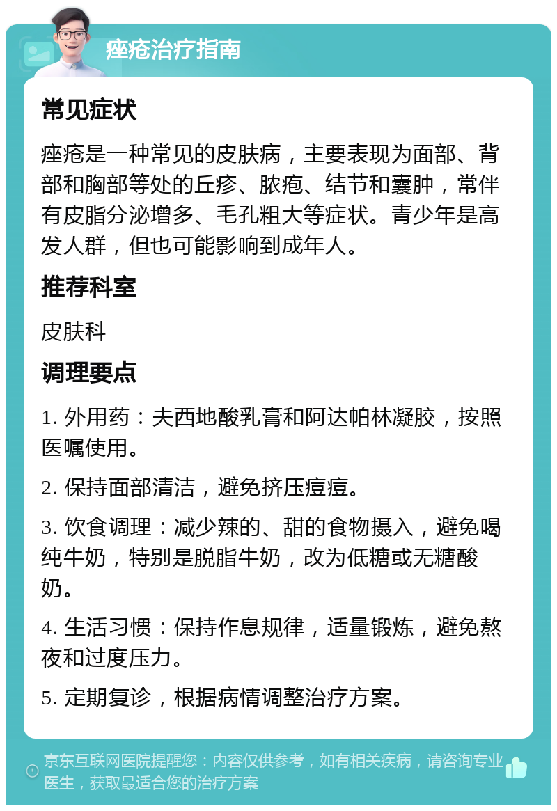 痤疮治疗指南 常见症状 痤疮是一种常见的皮肤病，主要表现为面部、背部和胸部等处的丘疹、脓疱、结节和囊肿，常伴有皮脂分泌增多、毛孔粗大等症状。青少年是高发人群，但也可能影响到成年人。 推荐科室 皮肤科 调理要点 1. 外用药：夫西地酸乳膏和阿达帕林凝胶，按照医嘱使用。 2. 保持面部清洁，避免挤压痘痘。 3. 饮食调理：减少辣的、甜的食物摄入，避免喝纯牛奶，特别是脱脂牛奶，改为低糖或无糖酸奶。 4. 生活习惯：保持作息规律，适量锻炼，避免熬夜和过度压力。 5. 定期复诊，根据病情调整治疗方案。