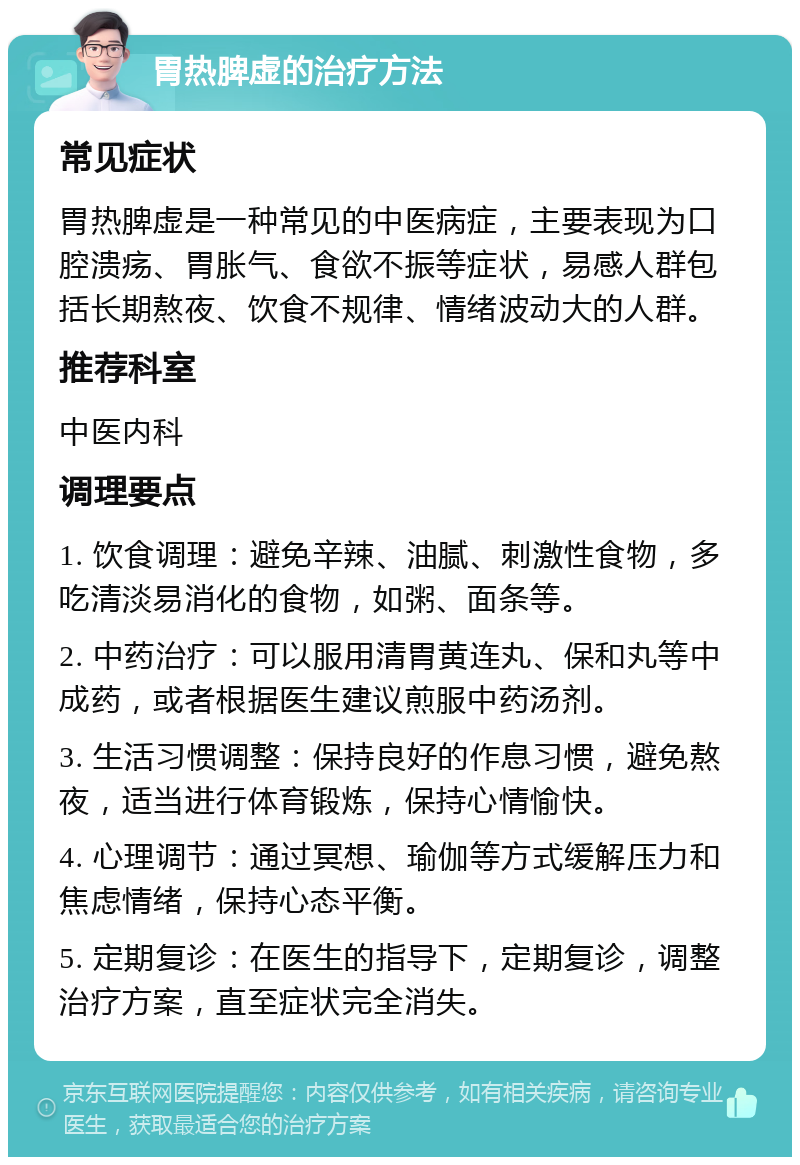 胃热脾虚的治疗方法 常见症状 胃热脾虚是一种常见的中医病症，主要表现为口腔溃疡、胃胀气、食欲不振等症状，易感人群包括长期熬夜、饮食不规律、情绪波动大的人群。 推荐科室 中医内科 调理要点 1. 饮食调理：避免辛辣、油腻、刺激性食物，多吃清淡易消化的食物，如粥、面条等。 2. 中药治疗：可以服用清胃黄连丸、保和丸等中成药，或者根据医生建议煎服中药汤剂。 3. 生活习惯调整：保持良好的作息习惯，避免熬夜，适当进行体育锻炼，保持心情愉快。 4. 心理调节：通过冥想、瑜伽等方式缓解压力和焦虑情绪，保持心态平衡。 5. 定期复诊：在医生的指导下，定期复诊，调整治疗方案，直至症状完全消失。