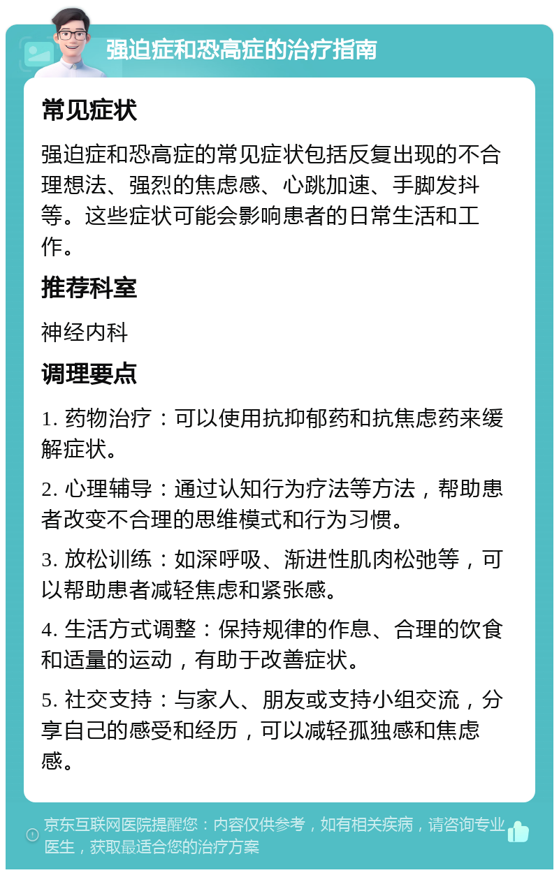 强迫症和恐高症的治疗指南 常见症状 强迫症和恐高症的常见症状包括反复出现的不合理想法、强烈的焦虑感、心跳加速、手脚发抖等。这些症状可能会影响患者的日常生活和工作。 推荐科室 神经内科 调理要点 1. 药物治疗：可以使用抗抑郁药和抗焦虑药来缓解症状。 2. 心理辅导：通过认知行为疗法等方法，帮助患者改变不合理的思维模式和行为习惯。 3. 放松训练：如深呼吸、渐进性肌肉松弛等，可以帮助患者减轻焦虑和紧张感。 4. 生活方式调整：保持规律的作息、合理的饮食和适量的运动，有助于改善症状。 5. 社交支持：与家人、朋友或支持小组交流，分享自己的感受和经历，可以减轻孤独感和焦虑感。