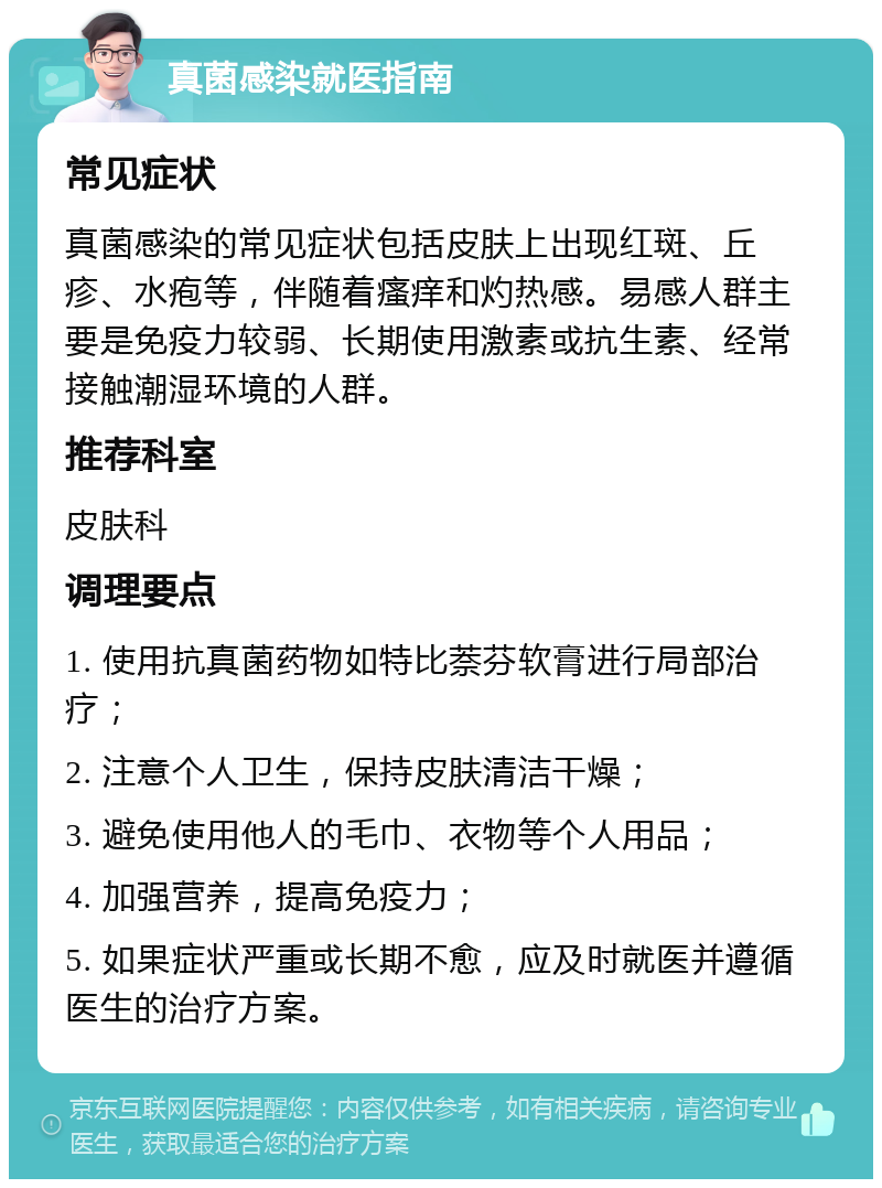 真菌感染就医指南 常见症状 真菌感染的常见症状包括皮肤上出现红斑、丘疹、水疱等，伴随着瘙痒和灼热感。易感人群主要是免疫力较弱、长期使用激素或抗生素、经常接触潮湿环境的人群。 推荐科室 皮肤科 调理要点 1. 使用抗真菌药物如特比萘芬软膏进行局部治疗； 2. 注意个人卫生，保持皮肤清洁干燥； 3. 避免使用他人的毛巾、衣物等个人用品； 4. 加强营养，提高免疫力； 5. 如果症状严重或长期不愈，应及时就医并遵循医生的治疗方案。