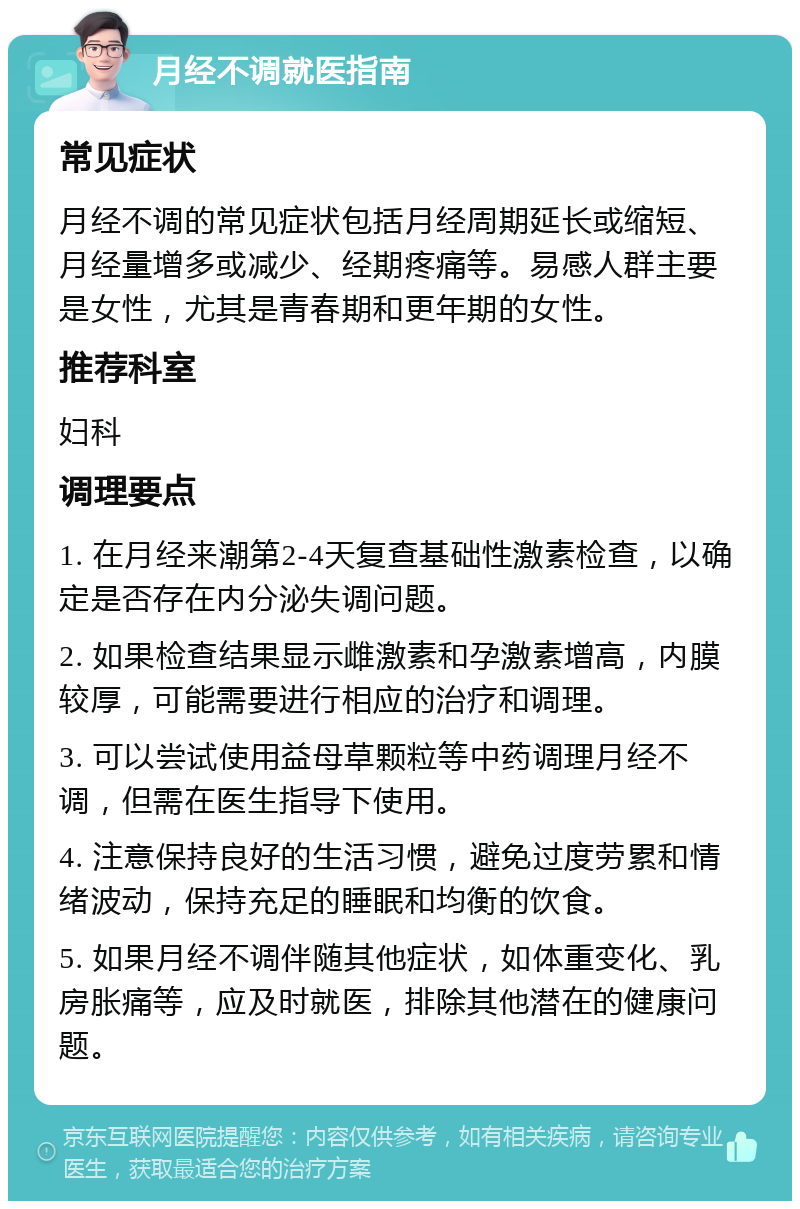 月经不调就医指南 常见症状 月经不调的常见症状包括月经周期延长或缩短、月经量增多或减少、经期疼痛等。易感人群主要是女性，尤其是青春期和更年期的女性。 推荐科室 妇科 调理要点 1. 在月经来潮第2-4天复查基础性激素检查，以确定是否存在内分泌失调问题。 2. 如果检查结果显示雌激素和孕激素增高，内膜较厚，可能需要进行相应的治疗和调理。 3. 可以尝试使用益母草颗粒等中药调理月经不调，但需在医生指导下使用。 4. 注意保持良好的生活习惯，避免过度劳累和情绪波动，保持充足的睡眠和均衡的饮食。 5. 如果月经不调伴随其他症状，如体重变化、乳房胀痛等，应及时就医，排除其他潜在的健康问题。