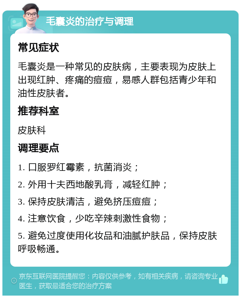 毛囊炎的治疗与调理 常见症状 毛囊炎是一种常见的皮肤病，主要表现为皮肤上出现红肿、疼痛的痘痘，易感人群包括青少年和油性皮肤者。 推荐科室 皮肤科 调理要点 1. 口服罗红霉素，抗菌消炎； 2. 外用十夫西地酸乳膏，减轻红肿； 3. 保持皮肤清洁，避免挤压痘痘； 4. 注意饮食，少吃辛辣刺激性食物； 5. 避免过度使用化妆品和油腻护肤品，保持皮肤呼吸畅通。