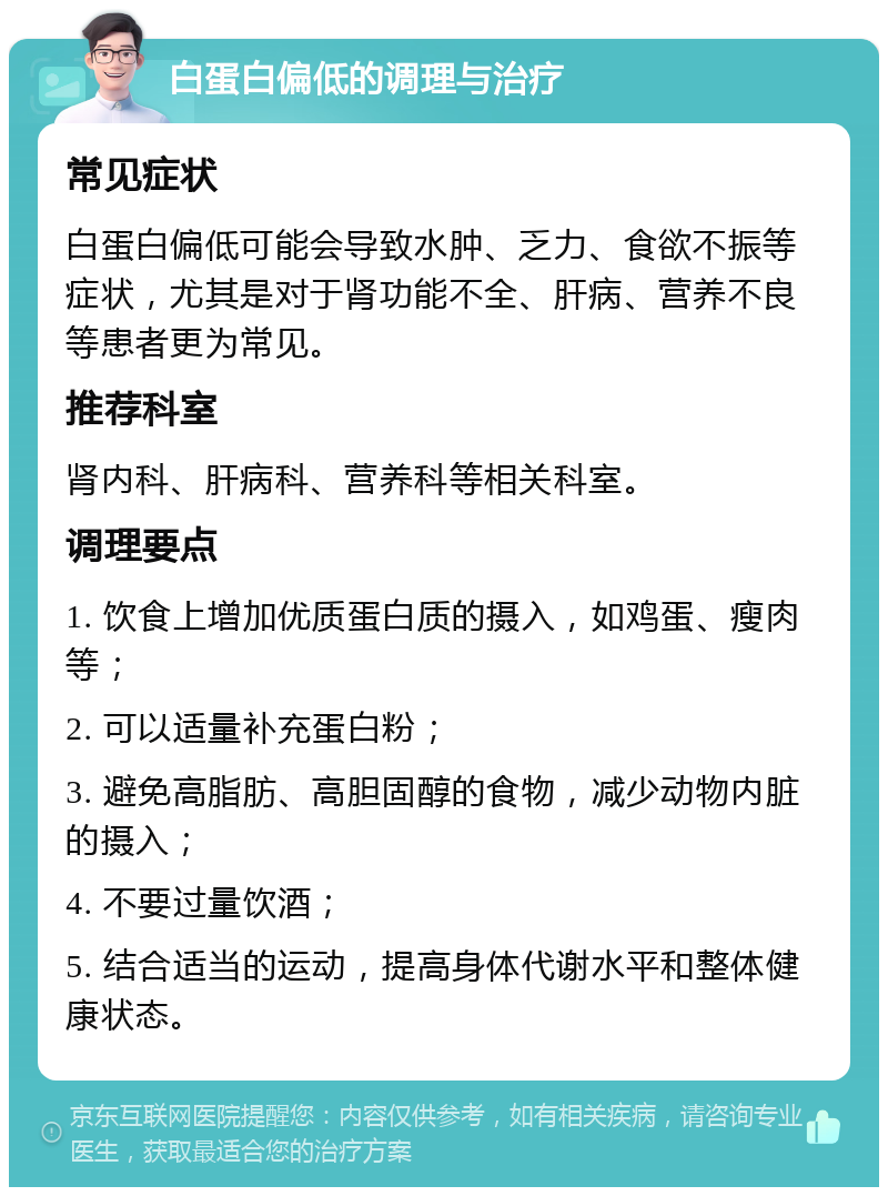 白蛋白偏低的调理与治疗 常见症状 白蛋白偏低可能会导致水肿、乏力、食欲不振等症状，尤其是对于肾功能不全、肝病、营养不良等患者更为常见。 推荐科室 肾内科、肝病科、营养科等相关科室。 调理要点 1. 饮食上增加优质蛋白质的摄入，如鸡蛋、瘦肉等； 2. 可以适量补充蛋白粉； 3. 避免高脂肪、高胆固醇的食物，减少动物内脏的摄入； 4. 不要过量饮酒； 5. 结合适当的运动，提高身体代谢水平和整体健康状态。