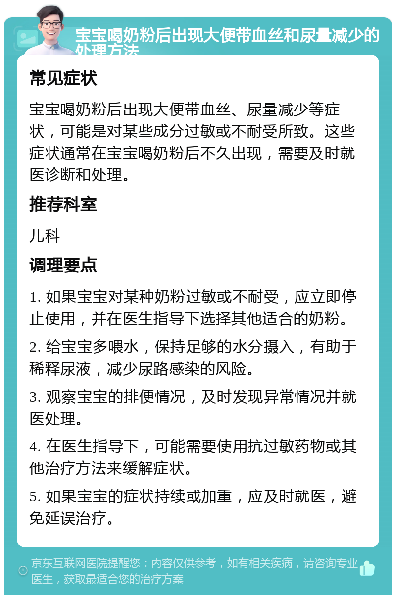 宝宝喝奶粉后出现大便带血丝和尿量减少的处理方法 常见症状 宝宝喝奶粉后出现大便带血丝、尿量减少等症状，可能是对某些成分过敏或不耐受所致。这些症状通常在宝宝喝奶粉后不久出现，需要及时就医诊断和处理。 推荐科室 儿科 调理要点 1. 如果宝宝对某种奶粉过敏或不耐受，应立即停止使用，并在医生指导下选择其他适合的奶粉。 2. 给宝宝多喂水，保持足够的水分摄入，有助于稀释尿液，减少尿路感染的风险。 3. 观察宝宝的排便情况，及时发现异常情况并就医处理。 4. 在医生指导下，可能需要使用抗过敏药物或其他治疗方法来缓解症状。 5. 如果宝宝的症状持续或加重，应及时就医，避免延误治疗。