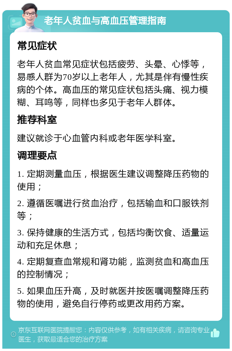 老年人贫血与高血压管理指南 常见症状 老年人贫血常见症状包括疲劳、头晕、心悸等，易感人群为70岁以上老年人，尤其是伴有慢性疾病的个体。高血压的常见症状包括头痛、视力模糊、耳鸣等，同样也多见于老年人群体。 推荐科室 建议就诊于心血管内科或老年医学科室。 调理要点 1. 定期测量血压，根据医生建议调整降压药物的使用； 2. 遵循医嘱进行贫血治疗，包括输血和口服铁剂等； 3. 保持健康的生活方式，包括均衡饮食、适量运动和充足休息； 4. 定期复查血常规和肾功能，监测贫血和高血压的控制情况； 5. 如果血压升高，及时就医并按医嘱调整降压药物的使用，避免自行停药或更改用药方案。