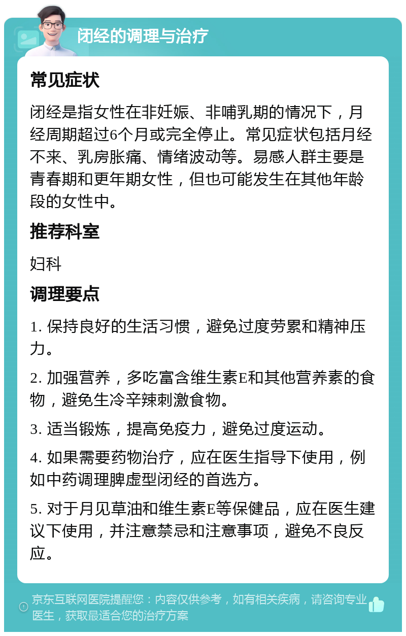 闭经的调理与治疗 常见症状 闭经是指女性在非妊娠、非哺乳期的情况下，月经周期超过6个月或完全停止。常见症状包括月经不来、乳房胀痛、情绪波动等。易感人群主要是青春期和更年期女性，但也可能发生在其他年龄段的女性中。 推荐科室 妇科 调理要点 1. 保持良好的生活习惯，避免过度劳累和精神压力。 2. 加强营养，多吃富含维生素E和其他营养素的食物，避免生冷辛辣刺激食物。 3. 适当锻炼，提高免疫力，避免过度运动。 4. 如果需要药物治疗，应在医生指导下使用，例如中药调理脾虚型闭经的首选方。 5. 对于月见草油和维生素E等保健品，应在医生建议下使用，并注意禁忌和注意事项，避免不良反应。