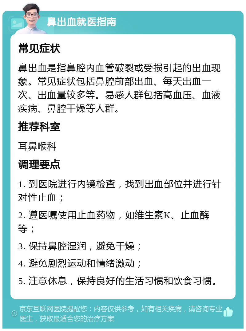 鼻出血就医指南 常见症状 鼻出血是指鼻腔内血管破裂或受损引起的出血现象。常见症状包括鼻腔前部出血、每天出血一次、出血量较多等。易感人群包括高血压、血液疾病、鼻腔干燥等人群。 推荐科室 耳鼻喉科 调理要点 1. 到医院进行内镜检查，找到出血部位并进行针对性止血； 2. 遵医嘱使用止血药物，如维生素K、止血酶等； 3. 保持鼻腔湿润，避免干燥； 4. 避免剧烈运动和情绪激动； 5. 注意休息，保持良好的生活习惯和饮食习惯。