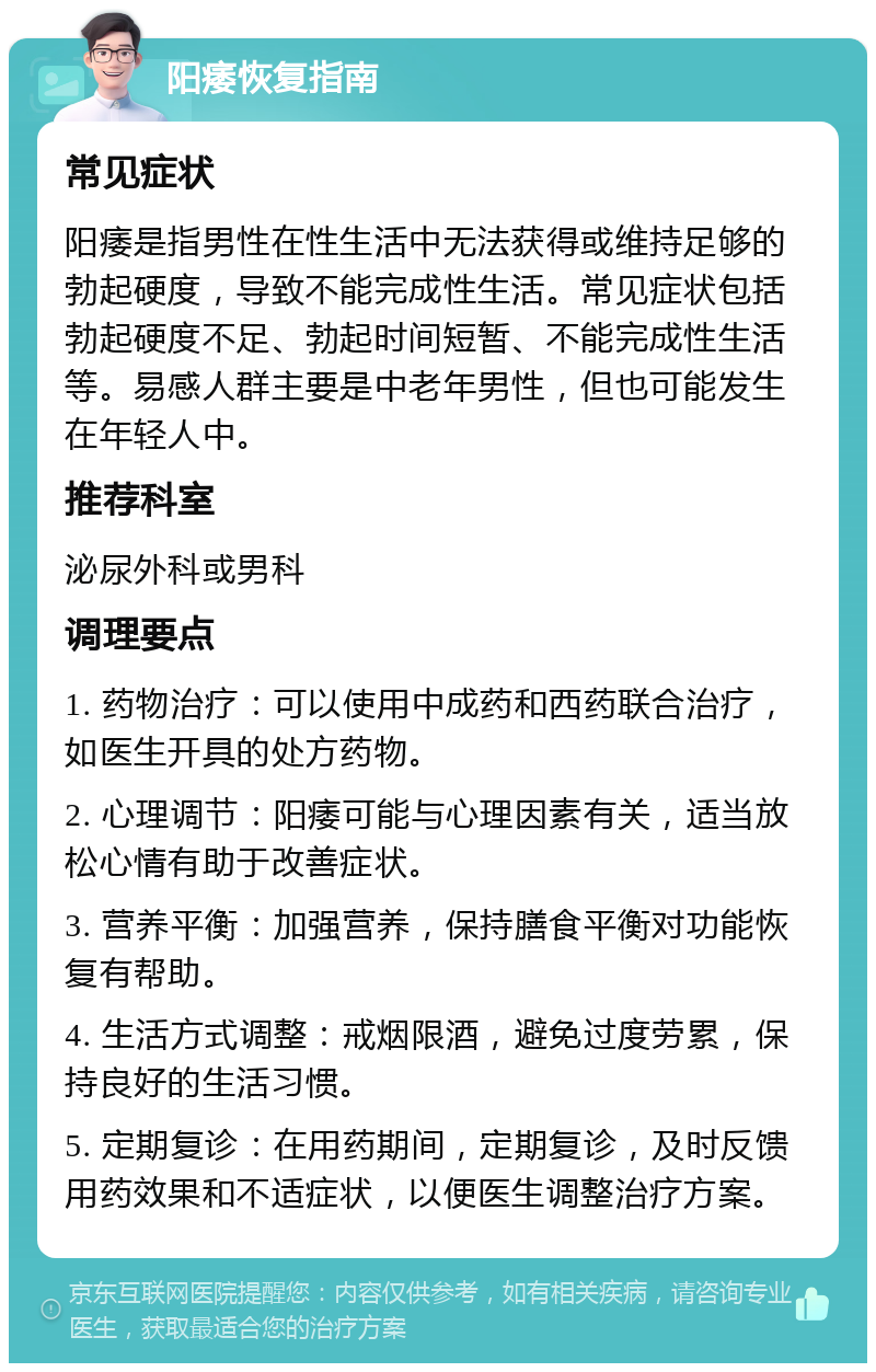 阳痿恢复指南 常见症状 阳痿是指男性在性生活中无法获得或维持足够的勃起硬度，导致不能完成性生活。常见症状包括勃起硬度不足、勃起时间短暂、不能完成性生活等。易感人群主要是中老年男性，但也可能发生在年轻人中。 推荐科室 泌尿外科或男科 调理要点 1. 药物治疗：可以使用中成药和西药联合治疗，如医生开具的处方药物。 2. 心理调节：阳痿可能与心理因素有关，适当放松心情有助于改善症状。 3. 营养平衡：加强营养，保持膳食平衡对功能恢复有帮助。 4. 生活方式调整：戒烟限酒，避免过度劳累，保持良好的生活习惯。 5. 定期复诊：在用药期间，定期复诊，及时反馈用药效果和不适症状，以便医生调整治疗方案。