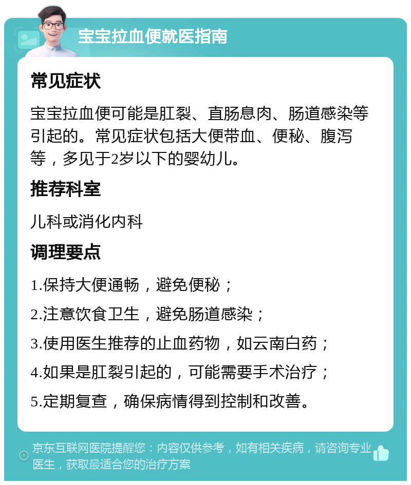 宝宝拉血便就医指南 常见症状 宝宝拉血便可能是肛裂、直肠息肉、肠道感染等引起的。常见症状包括大便带血、便秘、腹泻等，多见于2岁以下的婴幼儿。 推荐科室 儿科或消化内科 调理要点 1.保持大便通畅，避免便秘； 2.注意饮食卫生，避免肠道感染； 3.使用医生推荐的止血药物，如云南白药； 4.如果是肛裂引起的，可能需要手术治疗； 5.定期复查，确保病情得到控制和改善。