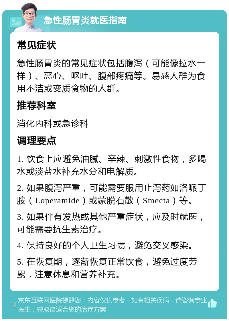 急性肠胃炎就医指南 常见症状 急性肠胃炎的常见症状包括腹泻（可能像拉水一样）、恶心、呕吐、腹部疼痛等。易感人群为食用不洁或变质食物的人群。 推荐科室 消化内科或急诊科 调理要点 1. 饮食上应避免油腻、辛辣、刺激性食物，多喝水或淡盐水补充水分和电解质。 2. 如果腹泻严重，可能需要服用止泻药如洛哌丁胺（Loperamide）或蒙脱石散（Smecta）等。 3. 如果伴有发热或其他严重症状，应及时就医，可能需要抗生素治疗。 4. 保持良好的个人卫生习惯，避免交叉感染。 5. 在恢复期，逐渐恢复正常饮食，避免过度劳累，注意休息和营养补充。