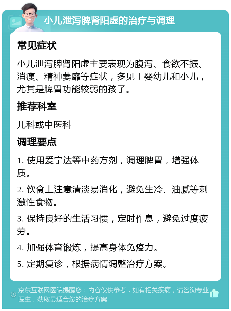 小儿泄泻脾肾阳虚的治疗与调理 常见症状 小儿泄泻脾肾阳虚主要表现为腹泻、食欲不振、消瘦、精神萎靡等症状，多见于婴幼儿和小儿，尤其是脾胃功能较弱的孩子。 推荐科室 儿科或中医科 调理要点 1. 使用爱宁达等中药方剂，调理脾胃，增强体质。 2. 饮食上注意清淡易消化，避免生冷、油腻等刺激性食物。 3. 保持良好的生活习惯，定时作息，避免过度疲劳。 4. 加强体育锻炼，提高身体免疫力。 5. 定期复诊，根据病情调整治疗方案。