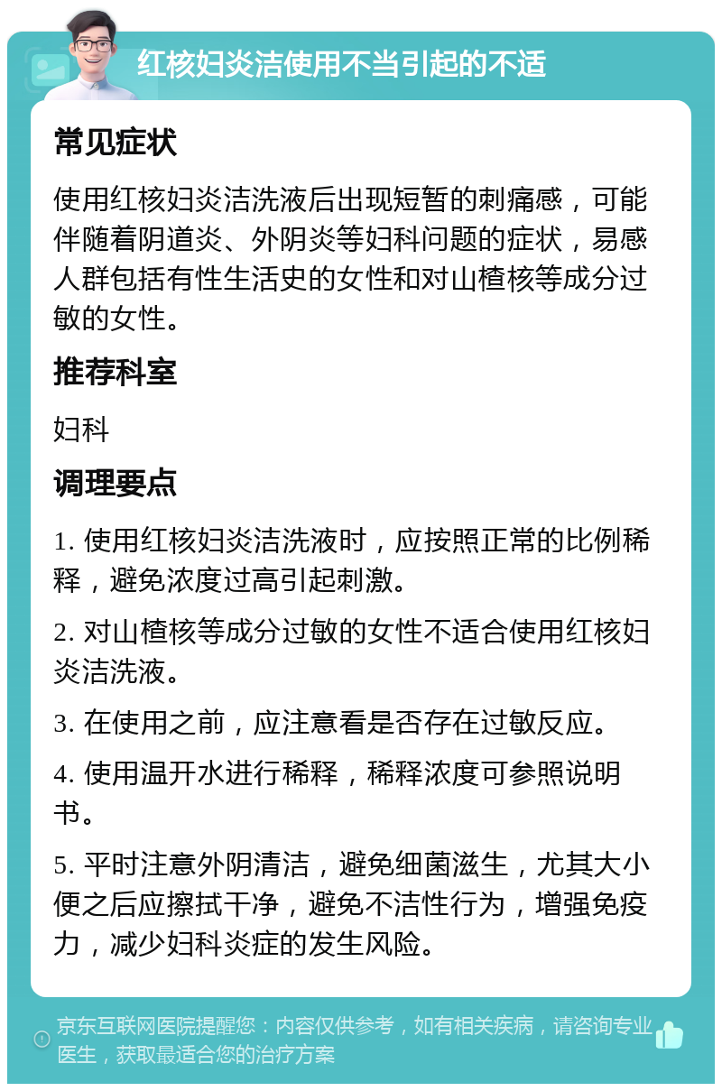 红核妇炎洁使用不当引起的不适 常见症状 使用红核妇炎洁洗液后出现短暂的刺痛感，可能伴随着阴道炎、外阴炎等妇科问题的症状，易感人群包括有性生活史的女性和对山楂核等成分过敏的女性。 推荐科室 妇科 调理要点 1. 使用红核妇炎洁洗液时，应按照正常的比例稀释，避免浓度过高引起刺激。 2. 对山楂核等成分过敏的女性不适合使用红核妇炎洁洗液。 3. 在使用之前，应注意看是否存在过敏反应。 4. 使用温开水进行稀释，稀释浓度可参照说明书。 5. 平时注意外阴清洁，避免细菌滋生，尤其大小便之后应擦拭干净，避免不洁性行为，增强免疫力，减少妇科炎症的发生风险。