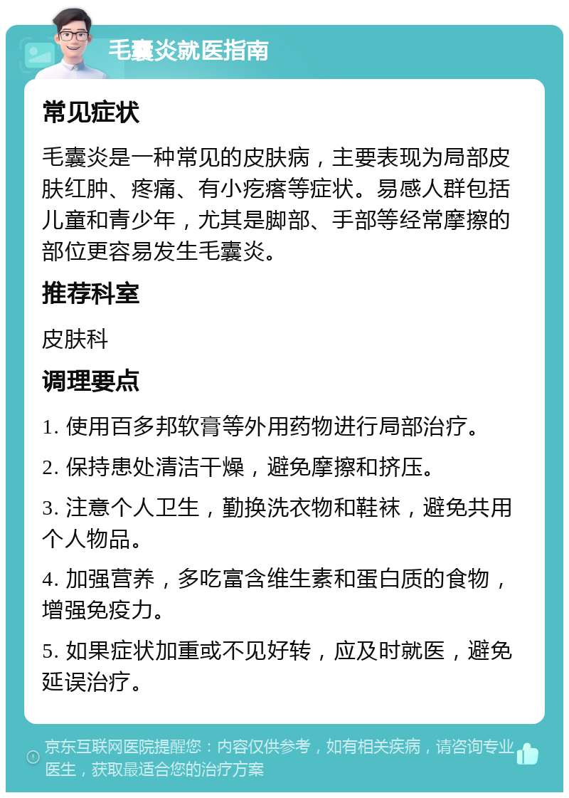 毛囊炎就医指南 常见症状 毛囊炎是一种常见的皮肤病，主要表现为局部皮肤红肿、疼痛、有小疙瘩等症状。易感人群包括儿童和青少年，尤其是脚部、手部等经常摩擦的部位更容易发生毛囊炎。 推荐科室 皮肤科 调理要点 1. 使用百多邦软膏等外用药物进行局部治疗。 2. 保持患处清洁干燥，避免摩擦和挤压。 3. 注意个人卫生，勤换洗衣物和鞋袜，避免共用个人物品。 4. 加强营养，多吃富含维生素和蛋白质的食物，增强免疫力。 5. 如果症状加重或不见好转，应及时就医，避免延误治疗。