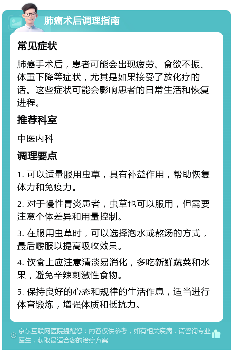 肺癌术后调理指南 常见症状 肺癌手术后，患者可能会出现疲劳、食欲不振、体重下降等症状，尤其是如果接受了放化疗的话。这些症状可能会影响患者的日常生活和恢复进程。 推荐科室 中医内科 调理要点 1. 可以适量服用虫草，具有补益作用，帮助恢复体力和免疫力。 2. 对于慢性胃炎患者，虫草也可以服用，但需要注意个体差异和用量控制。 3. 在服用虫草时，可以选择泡水或熬汤的方式，最后嚼服以提高吸收效果。 4. 饮食上应注意清淡易消化，多吃新鲜蔬菜和水果，避免辛辣刺激性食物。 5. 保持良好的心态和规律的生活作息，适当进行体育锻炼，增强体质和抵抗力。